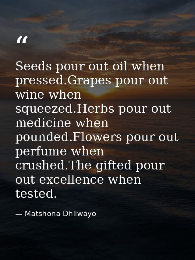Seeds pour out oil when pressed.Grapes pour out wine when squeezed.Herbs pour out medicine when pounded.Flowers pour out — Matshona Dhliwayo