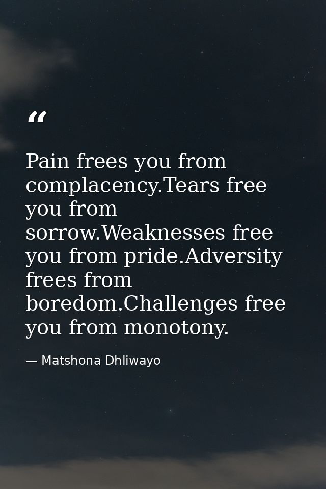 Pain frees you from complacency.Tears free you from sorrow.Weaknesses free you from pride.Adversity frees from boredom.C — Matshona Dhliwayo