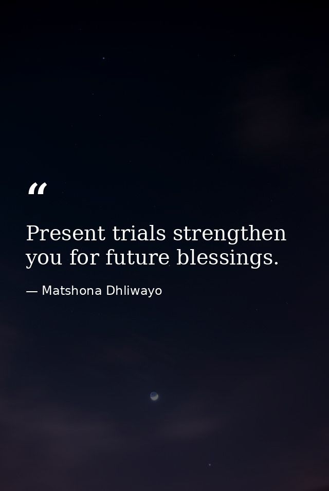 Present trials strengthen you for future blessings. — Matshona Dhliwayo