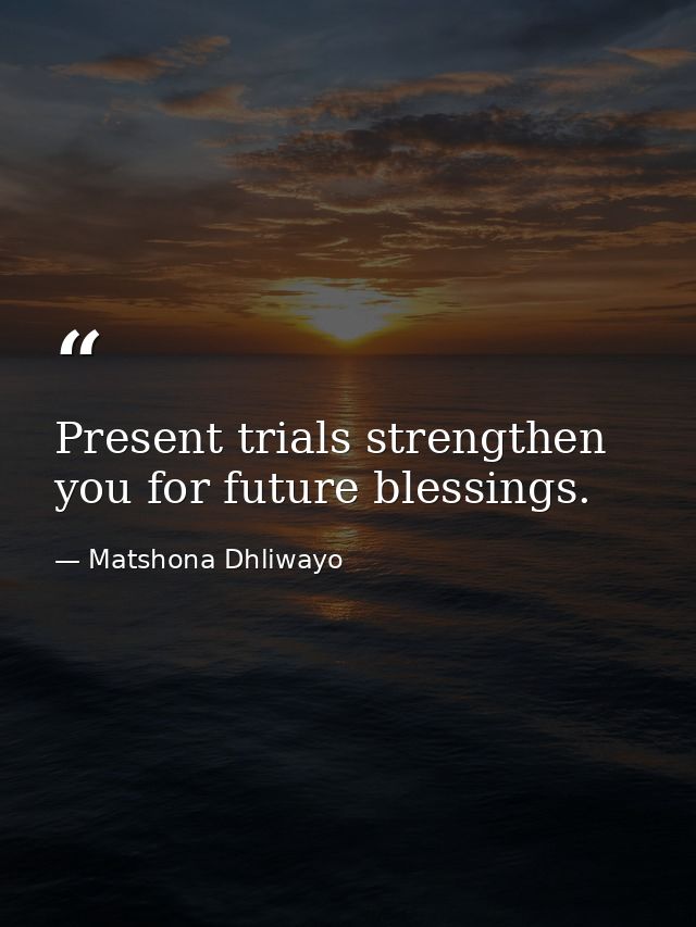 Present trials strengthen you for future blessings. — Matshona Dhliwayo
