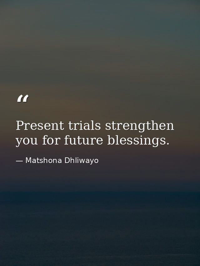 Present trials strengthen you for future blessings. — Matshona Dhliwayo