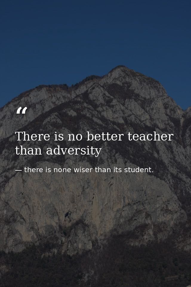 There is no better teacher than adversity — there is none wiser than its student.