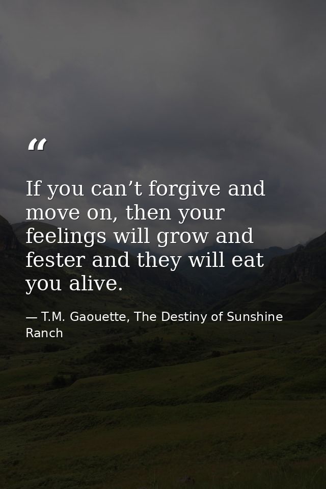 If you can’t forgive and move on, then your feelings will grow and fester and they will eat you alive. — T.M. Gaouette, The Destiny of Sunshine Ranch