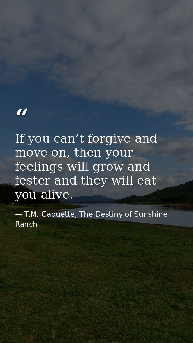 If you can’t forgive and move on, then your feelings will grow and fester and they will eat you alive. — T.M. Gaouette, The Destiny of Sunshine Ranch