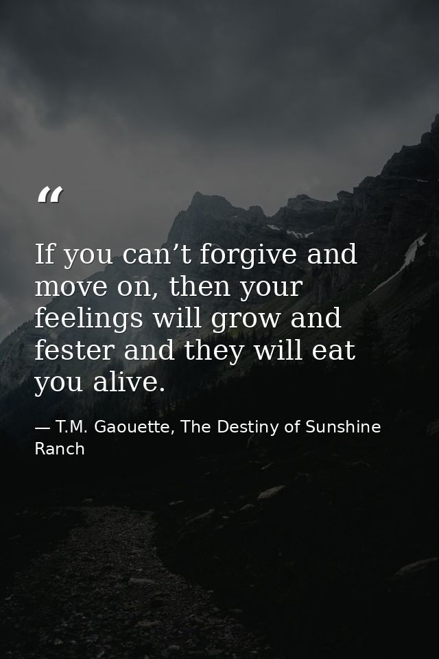 If you can’t forgive and move on, then your feelings will grow and fester and they will eat you alive. — T.M. Gaouette, The Destiny of Sunshine Ranch
