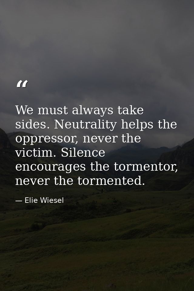 We must always take sides. Neutrality helps the oppressor, never the victim. Silence encourages the tormentor, never the — Elie Wiesel