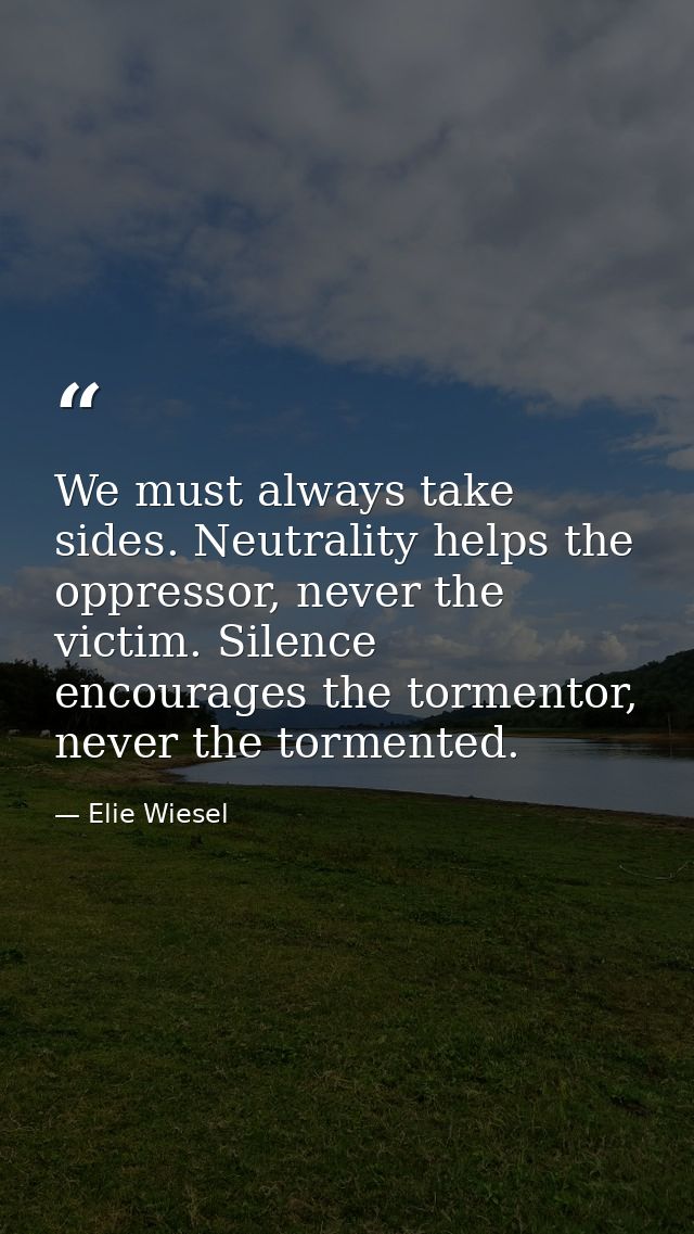 We must always take sides. Neutrality helps the oppressor, never the victim. Silence encourages the tormentor, never the — Elie Wiesel