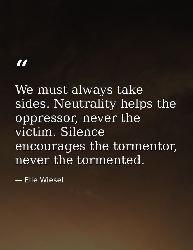 We must always take sides. Neutrality helps the oppressor, never the victim. Silence encourages the tormentor, never the — Elie Wiesel