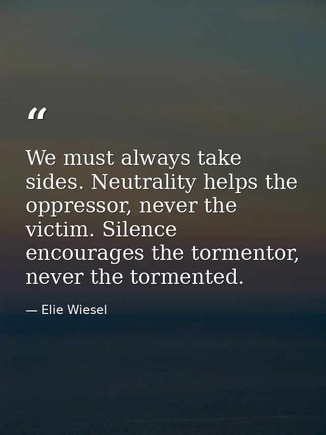 We must always take sides. Neutrality helps the oppressor, never the victim. Silence encourages the tormentor, never the — Elie Wiesel