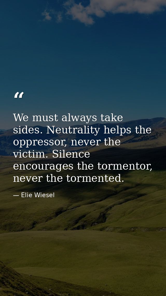 We must always take sides. Neutrality helps the oppressor, never the victim. Silence encourages the tormentor, never the — Elie Wiesel