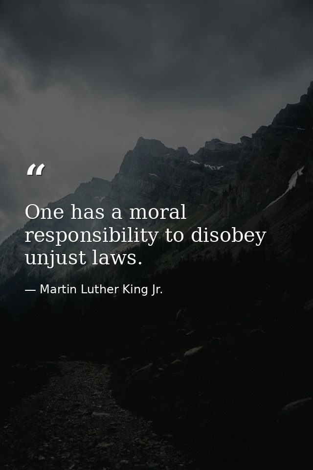 One has a moral responsibility to disobey unjust laws. — Martin Luther King Jr.