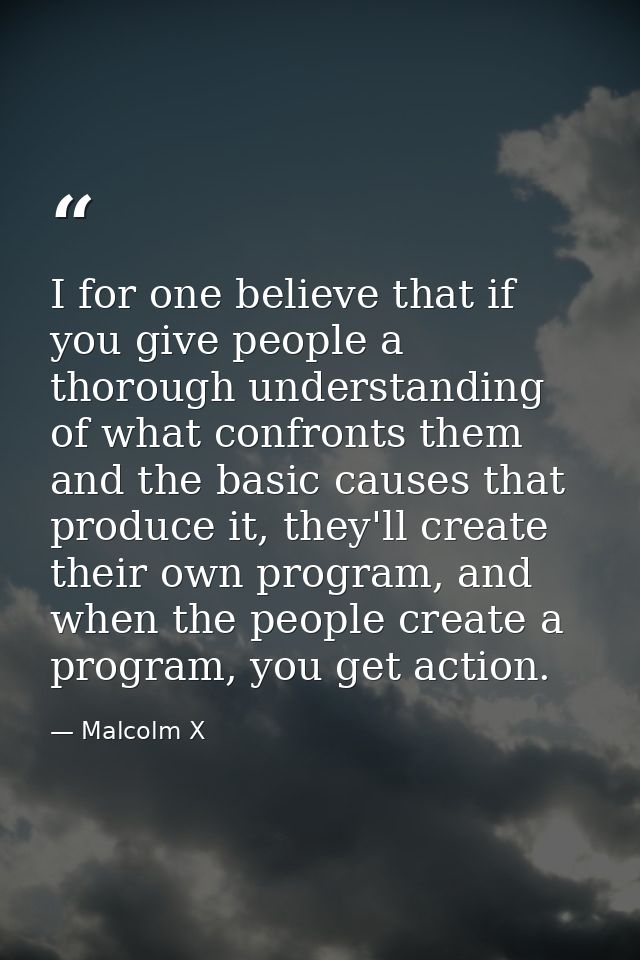 I for one believe that if you give people a thorough understanding of what confronts them and the basic causes that prod — Malcolm X