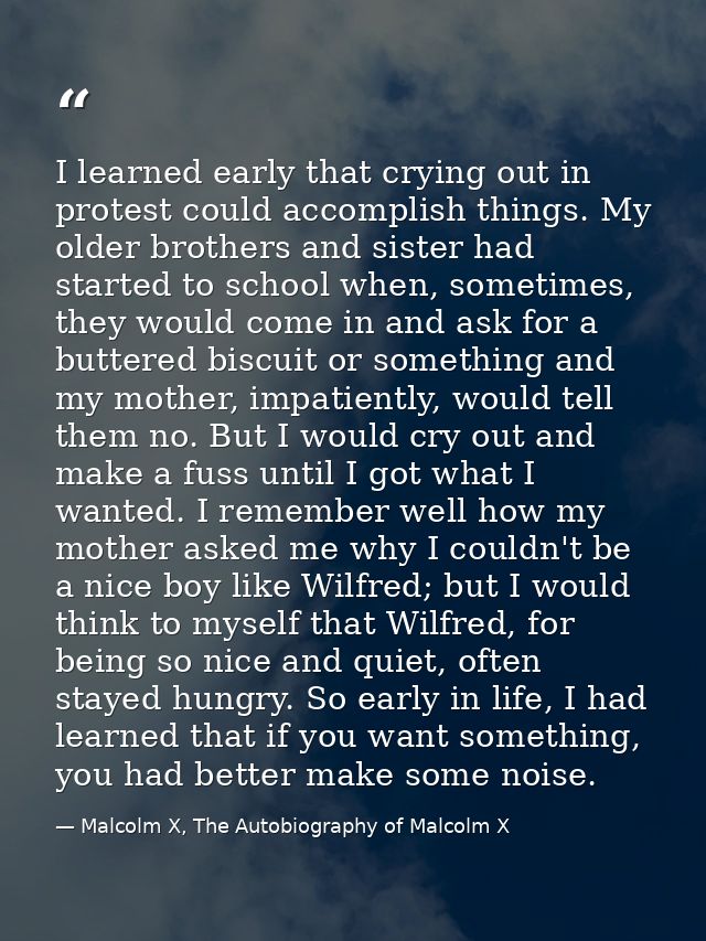 I learned early that crying out in protest could accomplish things. My older brothers and sister had started to school w — Malcolm X, The Autobiography of Malcolm X