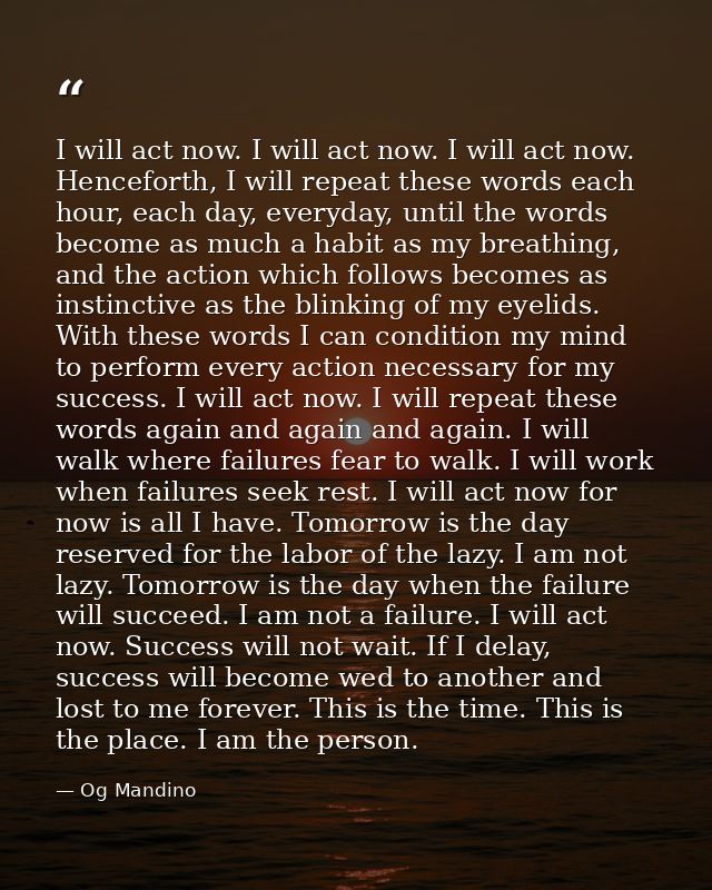 I will act now. I will act now. I will act now. Henceforth, I will repeat these words each hour, each day, everyday, unt — Og Mandino