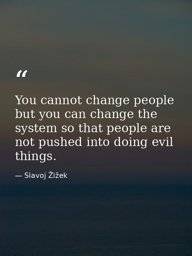 You cannot change people but you can change the system so that people are not pushed into doing evil things. — Slavoj Žižek