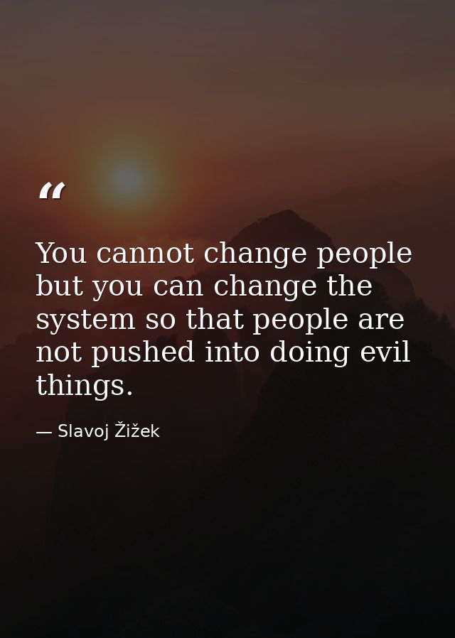 You cannot change people but you can change the system so that people are not pushed into doing evil things. — Slavoj Žižek