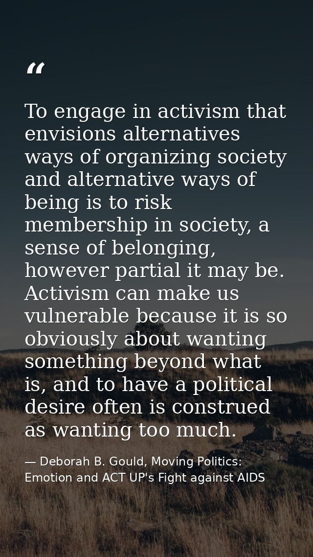 To engage in activism that envisions alternatives ways of organizing society and alternative ways of being is to risk me — Deborah B. Gould, Moving Politics: Emotion and ACT UP's Fight against AIDS
