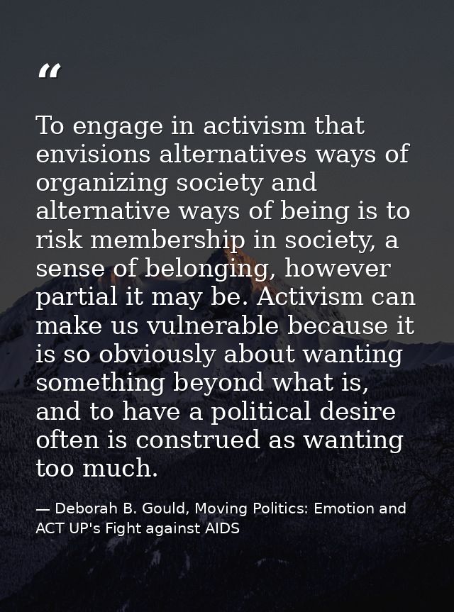 To engage in activism that envisions alternatives ways of organizing society and alternative ways of being is to risk me — Deborah B. Gould, Moving Politics: Emotion and ACT UP's Fight against AIDS