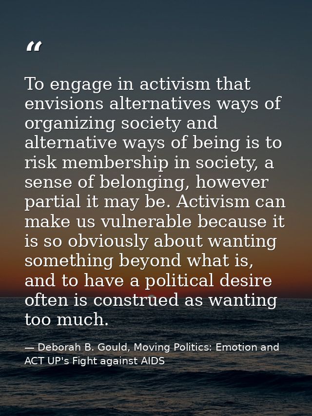 To engage in activism that envisions alternatives ways of organizing society and alternative ways of being is to risk me — Deborah B. Gould, Moving Politics: Emotion and ACT UP's Fight against AIDS