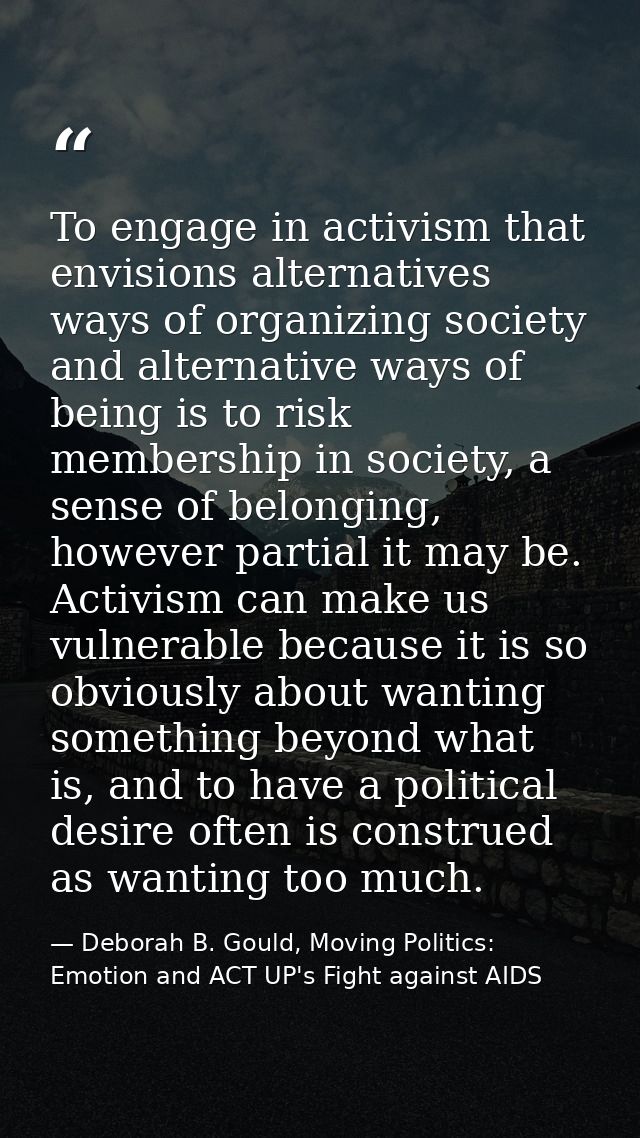 To engage in activism that envisions alternatives ways of organizing society and alternative ways of being is to risk me — Deborah B. Gould, Moving Politics: Emotion and ACT UP's Fight against AIDS