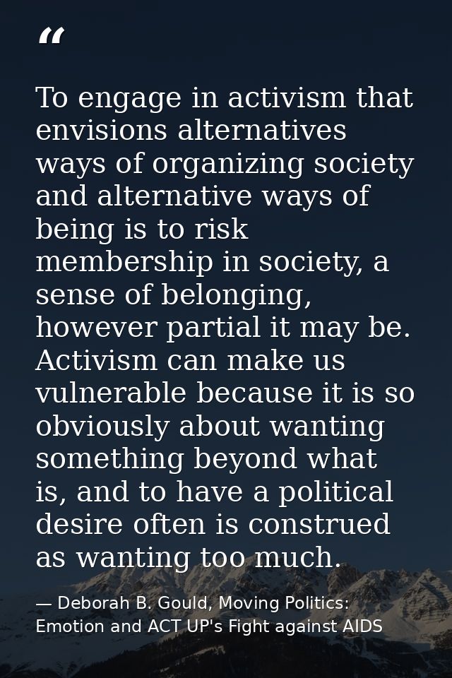 To engage in activism that envisions alternatives ways of organizing society and alternative ways of being is to risk me — Deborah B. Gould, Moving Politics: Emotion and ACT UP's Fight against AIDS