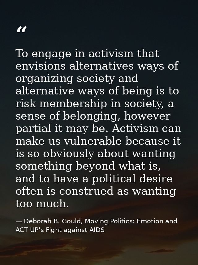 To engage in activism that envisions alternatives ways of organizing society and alternative ways of being is to risk me — Deborah B. Gould, Moving Politics: Emotion and ACT UP's Fight against AIDS