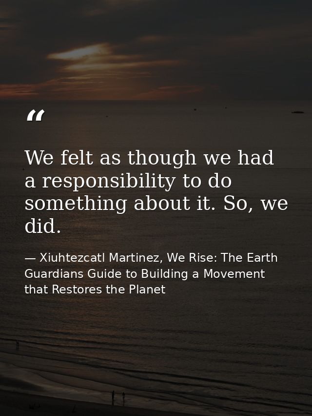 We felt as though we had a responsibility to do something about it. So, we did. — Xiuhtezcatl Martinez, We Rise: The Earth Guardians Guide to Building a Movement that Restores the Planet