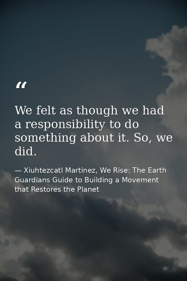 We felt as though we had a responsibility to do something about it. So, we did. — Xiuhtezcatl Martinez, We Rise: The Earth Guardians Guide to Building a Movement that Restores the Planet
