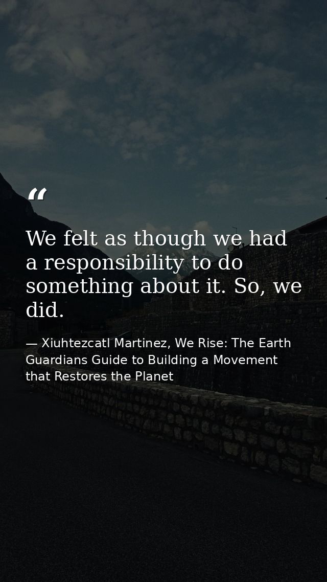 We felt as though we had a responsibility to do something about it. So, we did. — Xiuhtezcatl Martinez, We Rise: The Earth Guardians Guide to Building a Movement that Restores the Planet