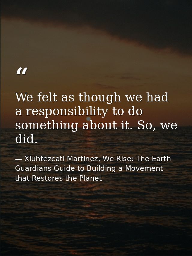 We felt as though we had a responsibility to do something about it. So, we did. — Xiuhtezcatl Martinez, We Rise: The Earth Guardians Guide to Building a Movement that Restores the Planet