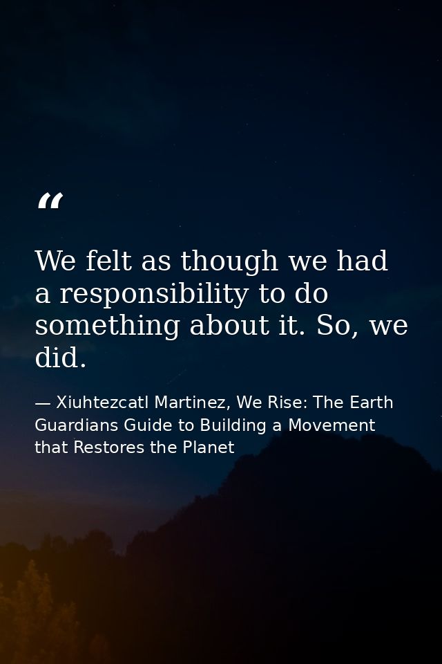 We felt as though we had a responsibility to do something about it. So, we did. — Xiuhtezcatl Martinez, We Rise: The Earth Guardians Guide to Building a Movement that Restores the Planet