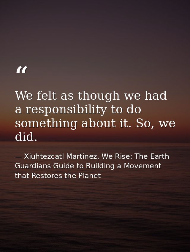 We felt as though we had a responsibility to do something about it. So, we did. — Xiuhtezcatl Martinez, We Rise: The Earth Guardians Guide to Building a Movement that Restores the Planet