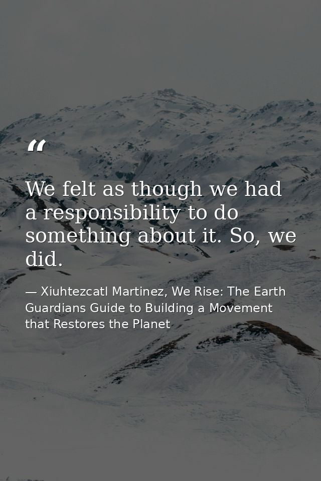We felt as though we had a responsibility to do something about it. So, we did. — Xiuhtezcatl Martinez, We Rise: The Earth Guardians Guide to Building a Movement that Restores the Planet