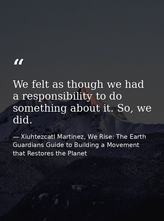 We felt as though we had a responsibility to do something about it. So, we did. — Xiuhtezcatl Martinez, We Rise: The Earth Guardians Guide to Building a Movement that Restores the Planet