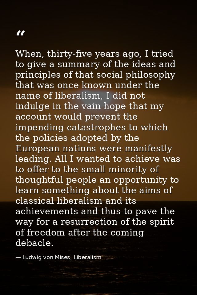 When, thirty-five years ago, I tried to give a summary of the ideas and principles of that social philosophy that was on — Ludwig von Mises, Liberalism