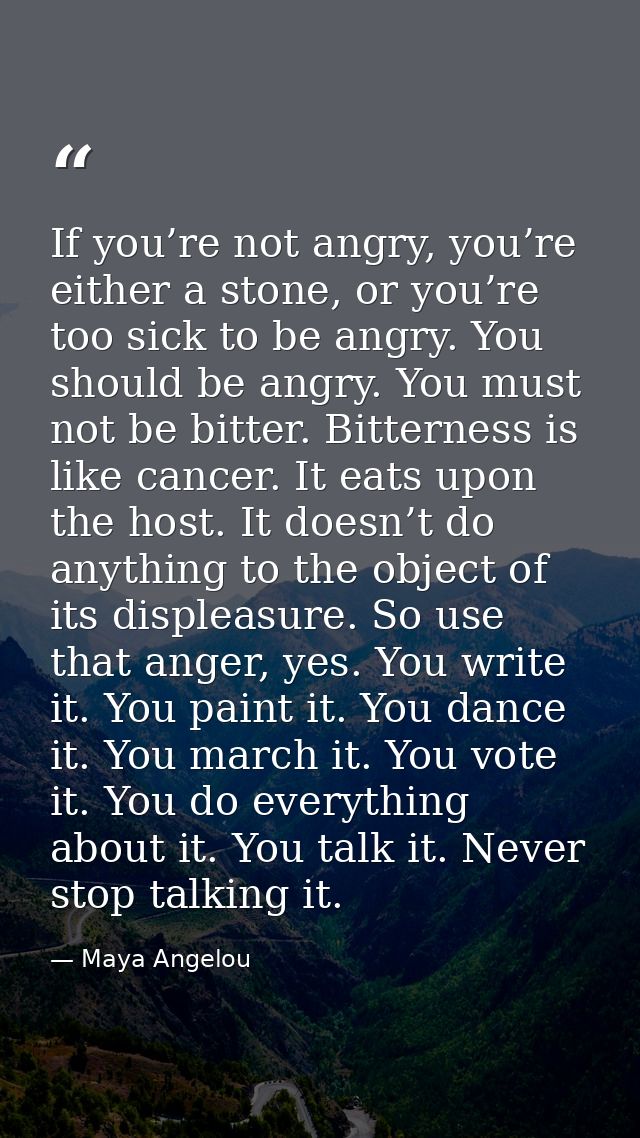 If you’re not angry, you’re either a stone, or you’re too sick to be angry. You should be angry. You must not be bitter. — Maya Angelou