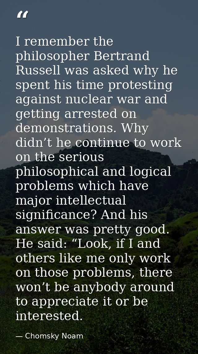 I remember the philosopher Bertrand Russell was asked why he spent his time protesting against nuclear war and getting a — Chomsky Noam