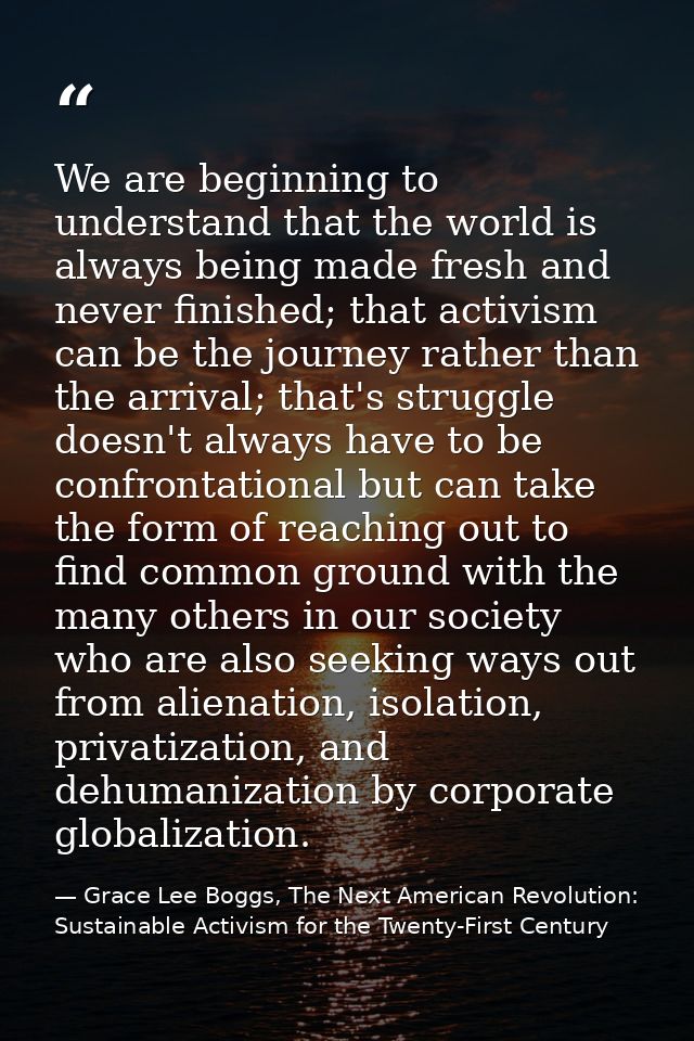 We are beginning to understand that the world is always being made fresh and never finished; that activism can be the jo — Grace Lee Boggs, The Next American Revolution: Sustainable Activism for the Twenty-First Century