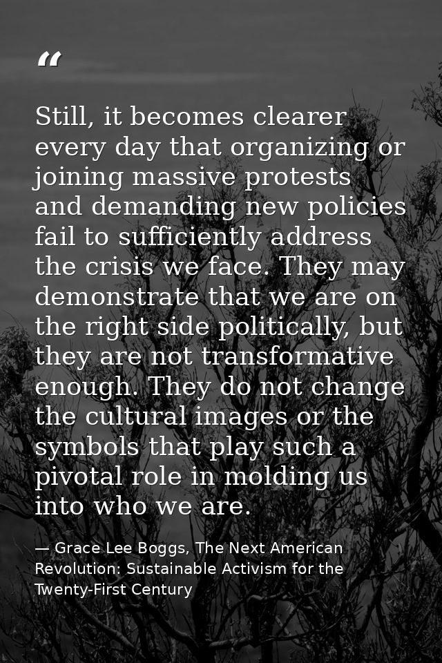Still, it becomes clearer every day that organizing or joining massive protests and demanding new policies fail to suffi — Grace Lee Boggs, The Next American Revolution: Sustainable Activism for the Twenty-First Century