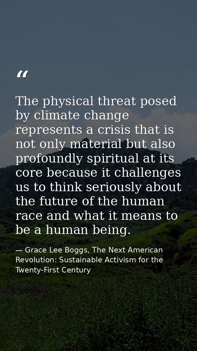 The physical threat posed by climate change represents a crisis that is not only material but also profoundly spiritual  — Grace Lee Boggs, The Next American Revolution: Sustainable Activism for the Twenty-First Century