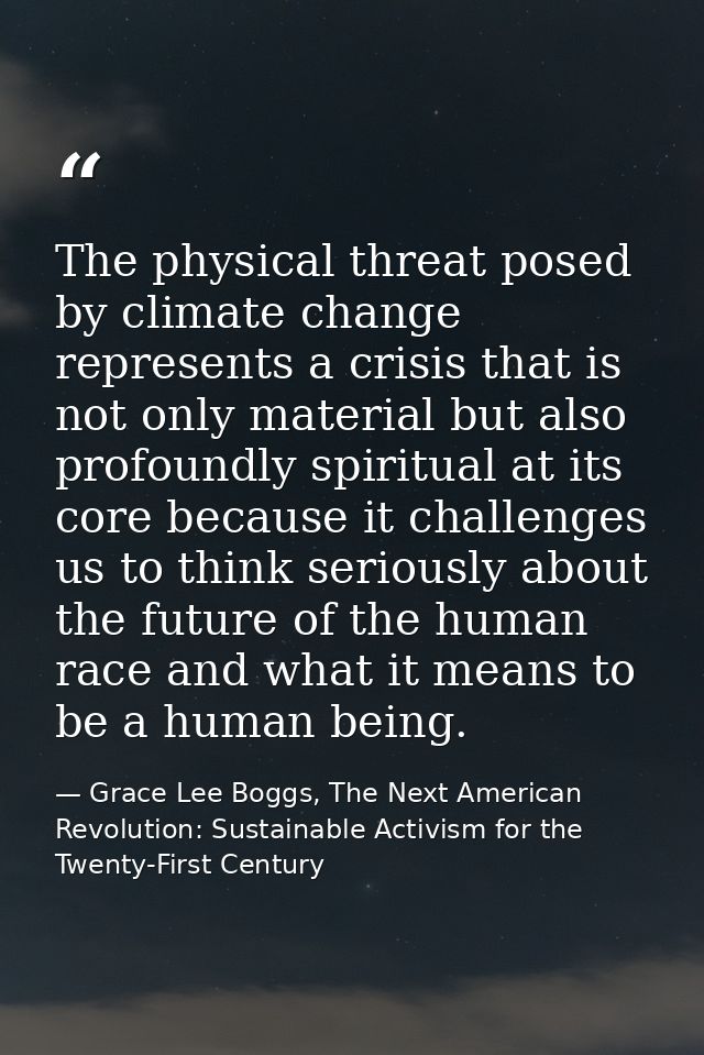 The physical threat posed by climate change represents a crisis that is not only material but also profoundly spiritual  — Grace Lee Boggs, The Next American Revolution: Sustainable Activism for the Twenty-First Century