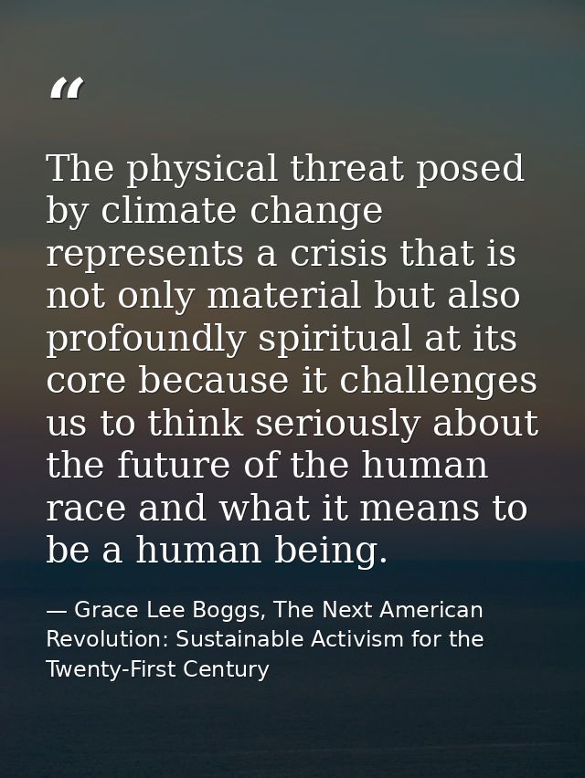 The physical threat posed by climate change represents a crisis that is not only material but also profoundly spiritual  — Grace Lee Boggs, The Next American Revolution: Sustainable Activism for the Twenty-First Century