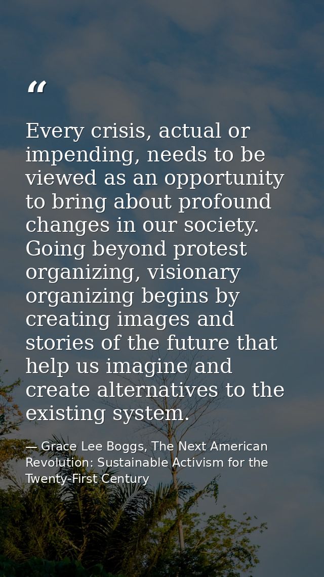 Every crisis, actual or impending, needs to be viewed as an opportunity to bring about profound changes in our society.  — Grace Lee Boggs, The Next American Revolution: Sustainable Activism for the Twenty-First Century