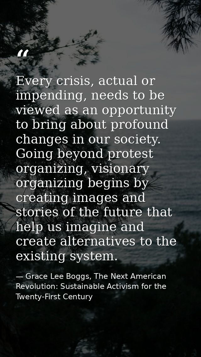 Every crisis, actual or impending, needs to be viewed as an opportunity to bring about profound changes in our society.  — Grace Lee Boggs, The Next American Revolution: Sustainable Activism for the Twenty-First Century