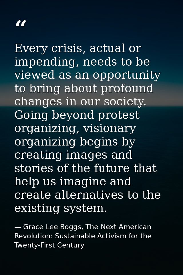 Every crisis, actual or impending, needs to be viewed as an opportunity to bring about profound changes in our society.  — Grace Lee Boggs, The Next American Revolution: Sustainable Activism for the Twenty-First Century