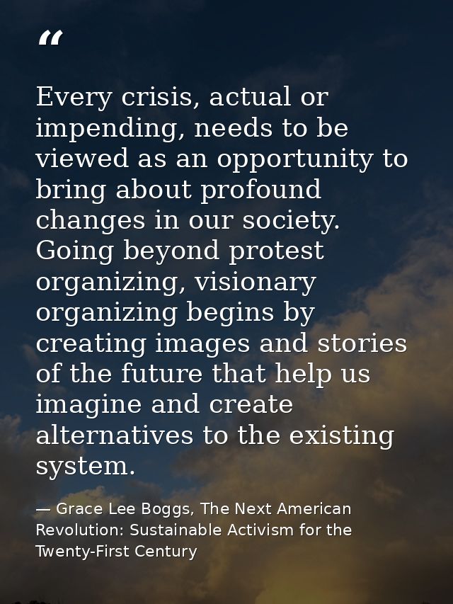 Every crisis, actual or impending, needs to be viewed as an opportunity to bring about profound changes in our society.  — Grace Lee Boggs, The Next American Revolution: Sustainable Activism for the Twenty-First Century