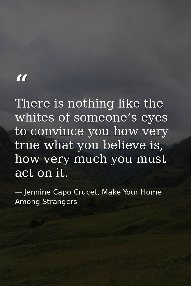 There is nothing like the whites of someone’s eyes to convince you how very true what you believe is, how very much you  — Jennine Capo Crucet, Make Your Home Among Strangers