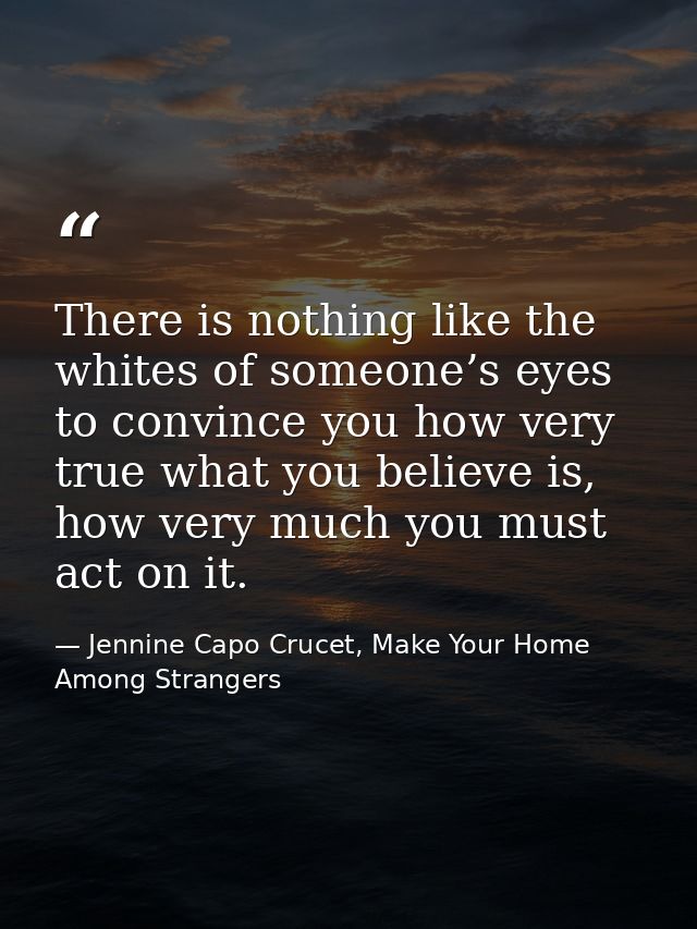 There is nothing like the whites of someone’s eyes to convince you how very true what you believe is, how very much you  — Jennine Capo Crucet, Make Your Home Among Strangers