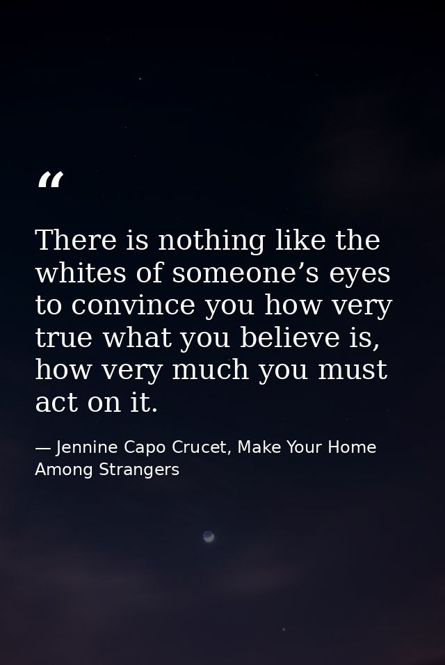 There is nothing like the whites of someone’s eyes to convince you how very true what you believe is, how very much you  — Jennine Capo Crucet, Make Your Home Among Strangers