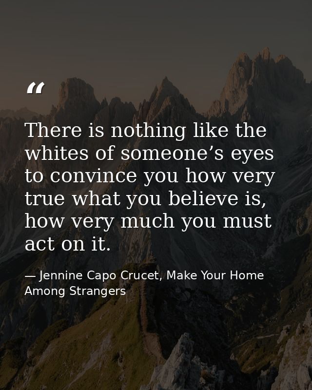 There is nothing like the whites of someone’s eyes to convince you how very true what you believe is, how very much you  — Jennine Capo Crucet, Make Your Home Among Strangers